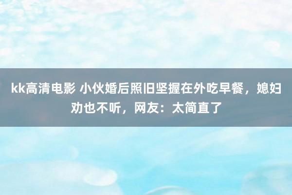 kk高清电影 小伙婚后照旧坚握在外吃早餐，媳妇劝也不听，网友：太简直了