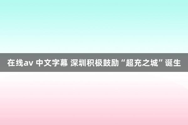 在线av 中文字幕 深圳积极鼓励“超充之城”诞生