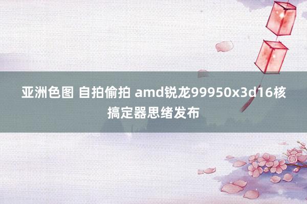 亚洲色图 自拍偷拍 amd锐龙99950x3d16核搞定器思绪发布