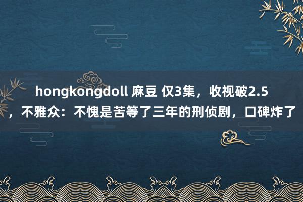 hongkongdoll 麻豆 仅3集，收视破2.5，不雅众：不愧是苦等了三年的刑侦剧，口碑炸了