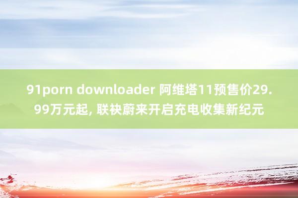 91porn downloader 阿维塔11预售价29.99万元起， 联袂蔚来开启充电收集新纪元