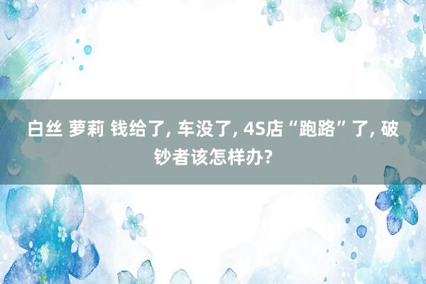 白丝 萝莉 钱给了， 车没了， 4S店“跑路”了， 破钞者该怎样办?