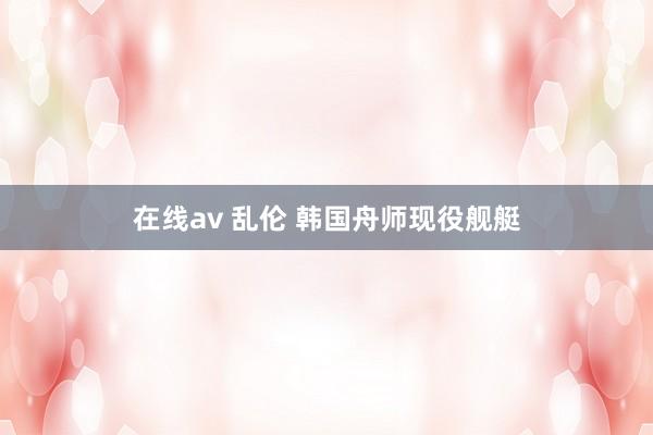 在线av 乱伦 韩国舟师现役舰艇