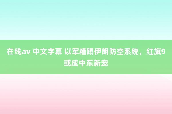 在线av 中文字幕 以军糟蹋伊朗防空系统，红旗9或成中东新宠