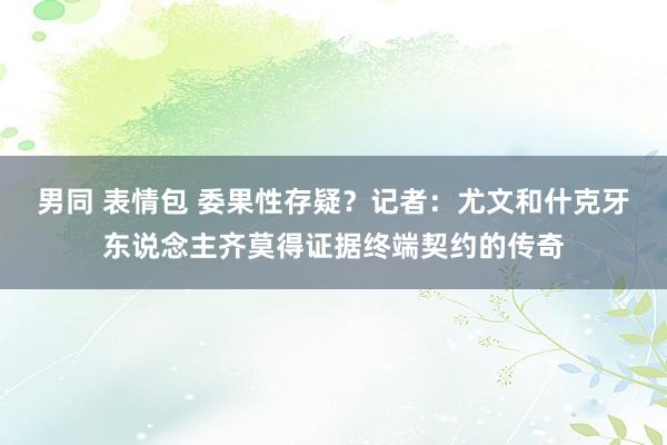 男同 表情包 委果性存疑？记者：尤文和什克牙东说念主齐莫得证据终端契约的传奇