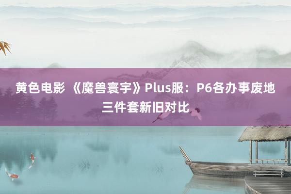 黄色电影 《魔兽寰宇》Plus服：P6各办事废地三件套新旧对比