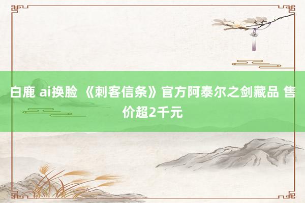 白鹿 ai换脸 《刺客信条》官方阿泰尔之剑藏品 售价超2千元