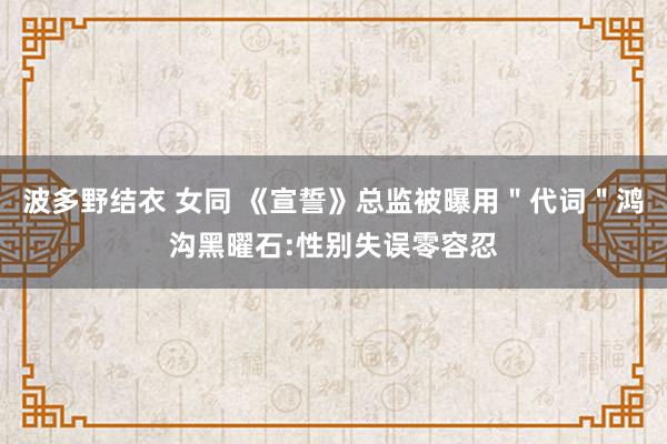 波多野结衣 女同 《宣誓》总监被曝用＂代词＂鸿沟黑曜石:性别失误零容忍