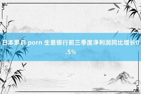 日本萝莉 porn 生意银行前三季度净利润同比增长0.5%