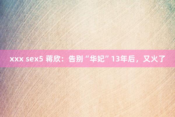 xxx sex5 蒋欣：告别“华妃”13年后，又火了