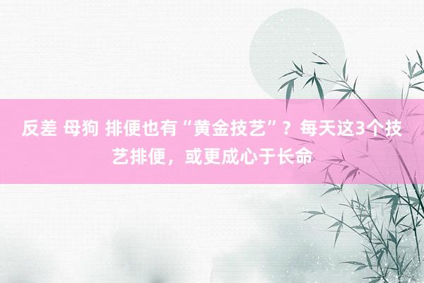 反差 母狗 排便也有“黄金技艺”？每天这3个技艺排便，或更成心于长命