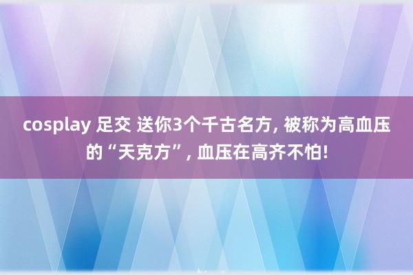 cosplay 足交 送你3个千古名方， 被称为高血压的“天克方”， 血压在高齐不怕!