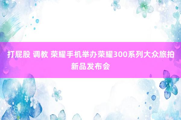 打屁股 调教 荣耀手机举办荣耀300系列大众旅拍新品发布会