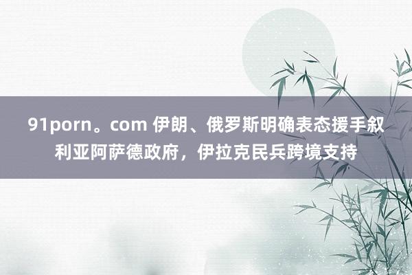 91porn。com 伊朗、俄罗斯明确表态援手叙利亚阿萨德政府，伊拉克民兵跨境支持