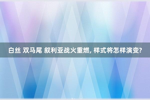 白丝 双马尾 叙利亚战火重燃， 样式将怎样演变?