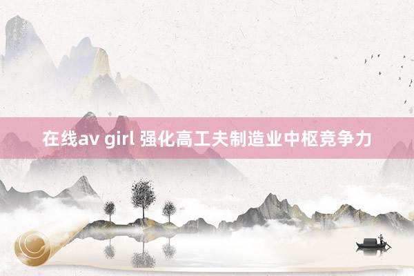 在线av girl 强化高工夫制造业中枢竞争力