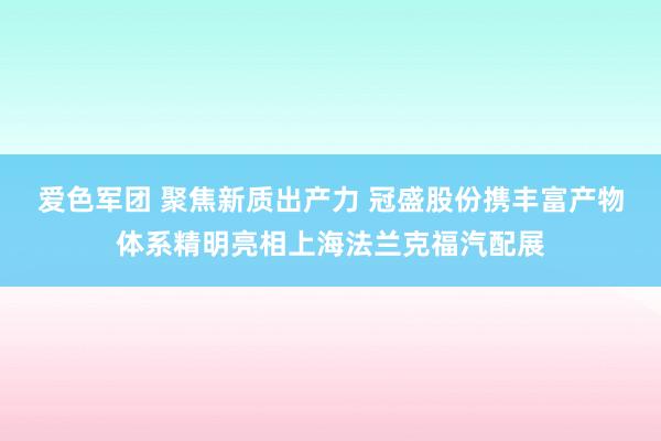 爱色军团 聚焦新质出产力 冠盛股份携丰富产物体系精明亮相上海法兰克福汽配展