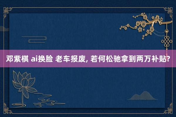 邓紫棋 ai换脸 老车报废， 若何松驰拿到两万补贴?