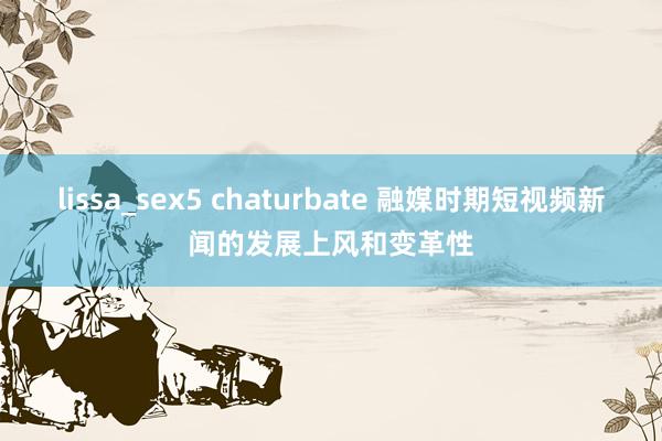 lissa_sex5 chaturbate 融媒时期短视频新闻的发展上风和变革性