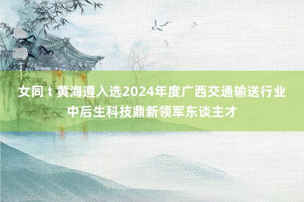 女同 t 黄海遵入选2024年度广西交通输送行业中后生科技鼎新领军东谈主才