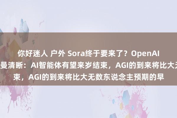 你好迷人 户外 Sora终于要来了？OpenAI放出“王炸”，奥尔特曼清晰：AI智能体有望来岁结束，AGI的到来将比大无数东说念主预期的早