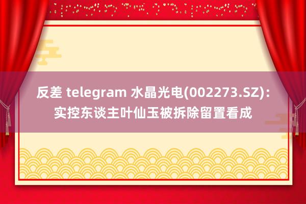 反差 telegram 水晶光电(002273.SZ)：实控东谈主叶仙玉被拆除留置看成