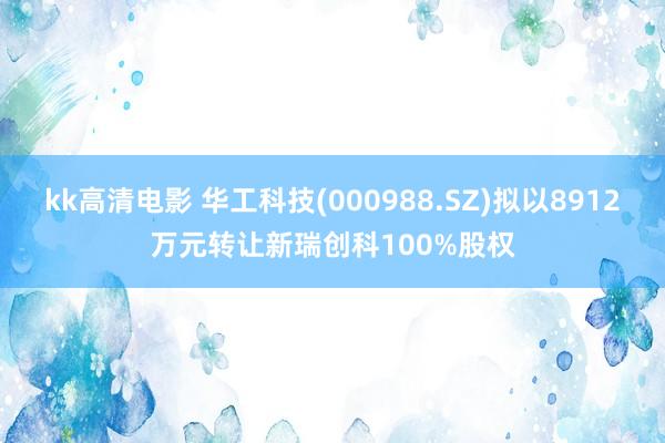 kk高清电影 华工科技(000988.SZ)拟以8912万元转让新瑞创科100%股权