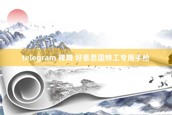 telegram 裸舞 好意思国特工专用手枪