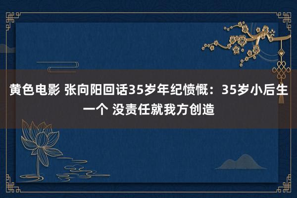 黄色电影 张向阳回话35岁年纪愤慨：35岁小后生一个 没责任就我方创造