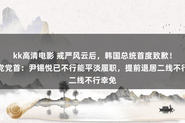 kk高清电影 戒严风云后，韩国总统首度致歉！握政党党首：尹锡悦已不行能平淡履职，提前退居二线不行幸免