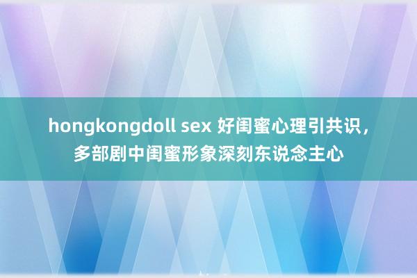 hongkongdoll sex 好闺蜜心理引共识，多部剧中闺蜜形象深刻东说念主心