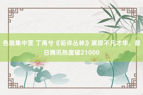 色狼集中营 丁禹兮《诟谇丛林》展现不凡才华，首日腾讯热度破21000