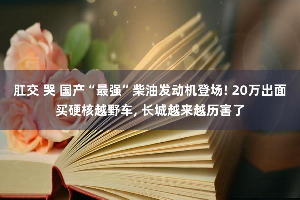 肛交 哭 国产“最强”柴油发动机登场! 20万出面买硬核越野车， 长城越来越历害了