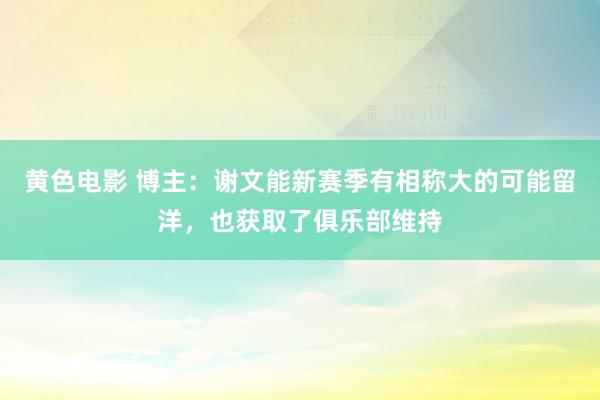 黄色电影 博主：谢文能新赛季有相称大的可能留洋，也获取了俱乐部维持