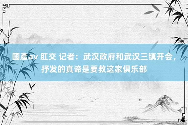 國產av 肛交 记者：武汉政府和武汉三镇开会，抒发的真谛是要救这家俱乐部