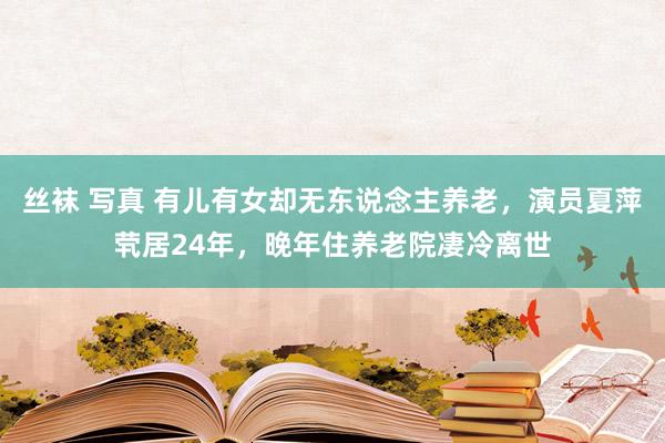 丝袜 写真 有儿有女却无东说念主养老，演员夏萍茕居24年，晚年住养老院凄冷离世