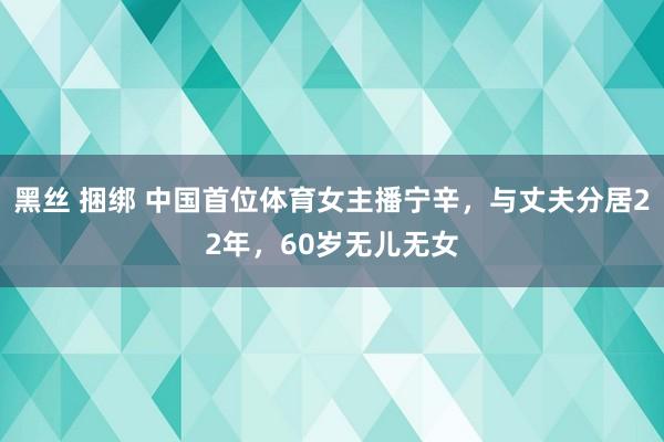 黑丝 捆绑 中国首位体育女主播宁辛，与丈夫分居22年，60岁无儿无女