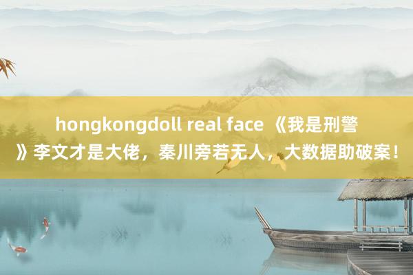 hongkongdoll real face 《我是刑警》李文才是大佬，秦川旁若无人，大数据助破案！