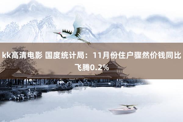 kk高清电影 国度统计局：11月份住户骤然价钱同比飞腾0.2%