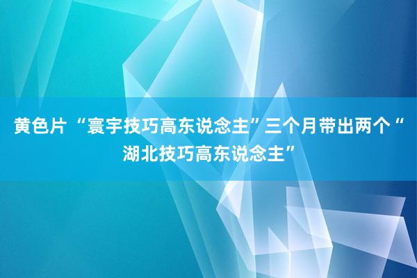 黄色片 “寰宇技巧高东说念主”三个月带出两个“湖北技巧高东说念主”