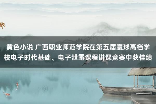 黄色小说 广西职业师范学院在第五届寰球高档学校电子时代基础、电子泄露课程讲课竞赛中获佳绩