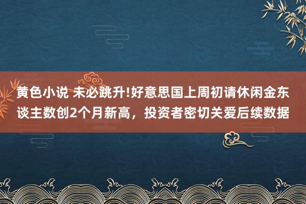 黄色小说 未必跳升!好意思国上周初请休闲金东谈主数创2个月新高，投资者密切关爱后续数据