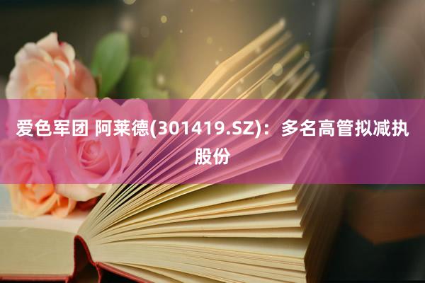 爱色军团 阿莱德(301419.SZ)：多名高管拟减执股份