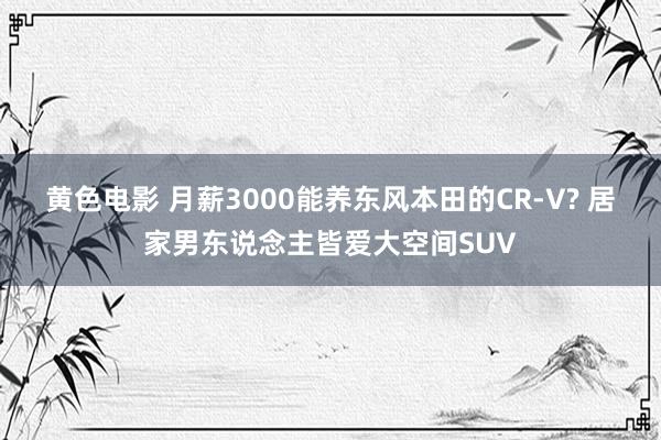 黄色电影 月薪3000能养东风本田的CR-V? 居家男东说念主皆爱大空间SUV