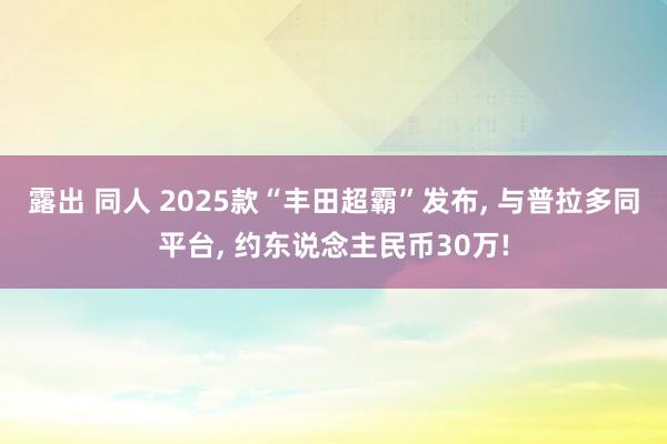 露出 同人 2025款“丰田超霸”发布， 与普拉多同平台， 约东说念主民币30万!