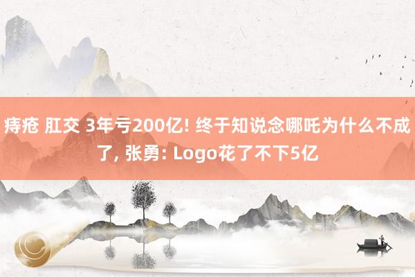 痔疮 肛交 3年亏200亿! 终于知说念哪吒为什么不成了， 张勇: Logo花了不下5亿