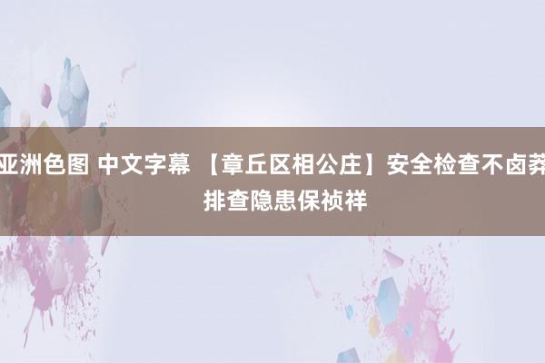 亚洲色图 中文字幕 【章丘区相公庄】安全检查不卤莽    排查隐患保祯祥