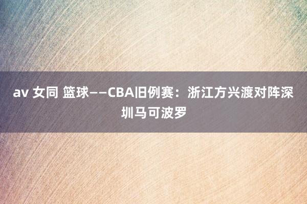 av 女同 篮球——CBA旧例赛：浙江方兴渡对阵深圳马可波罗