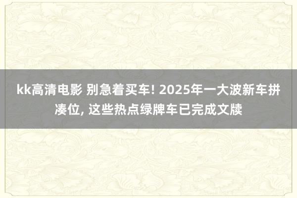 kk高清电影 别急着买车! 2025年一大波新车拼凑位， 这些热点绿牌车已完成文牍