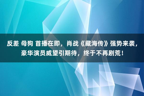 反差 母狗 首播在即，肖战《藏海传》强势来袭，豪华演员威望引期待，终于不再剧荒！